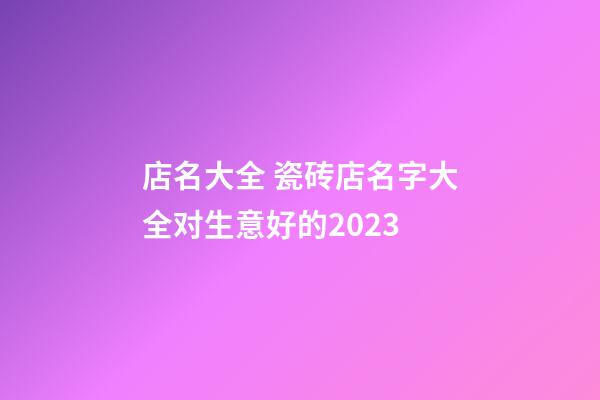 店名大全 瓷砖店名字大全对生意好的2023